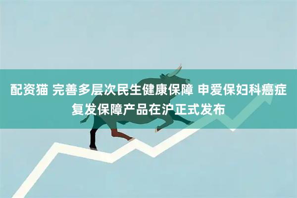 配资猫 完善多层次民生健康保障 申爱保妇科癌症复发保障产品在沪正式发布