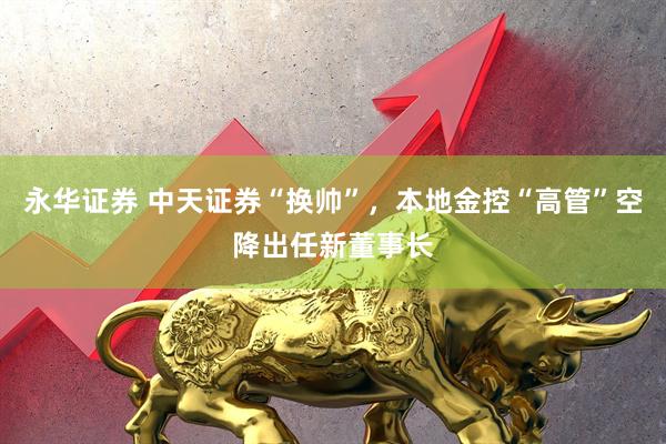 永华证券 中天证券“换帅”,本地金控“高管”空降出任新董事长