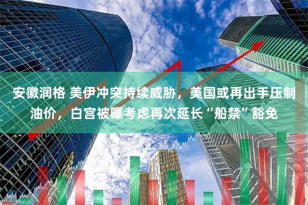 安徽润格 美伊冲突持续威胁，美国或再出手压制油价，白宫被曝考虑再次延长“船禁”豁免
