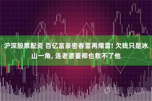 沪深股票配资 百亿富豪密春雷再爆雷! 欠钱只是冰山一角, 连老婆董卿也救不了他