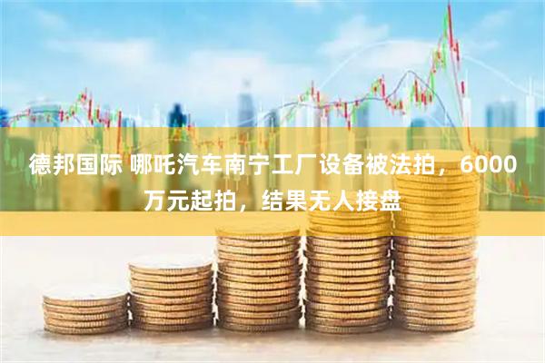 德邦国际 哪吒汽车南宁工厂设备被法拍，6000万元起拍，结果无人接盘