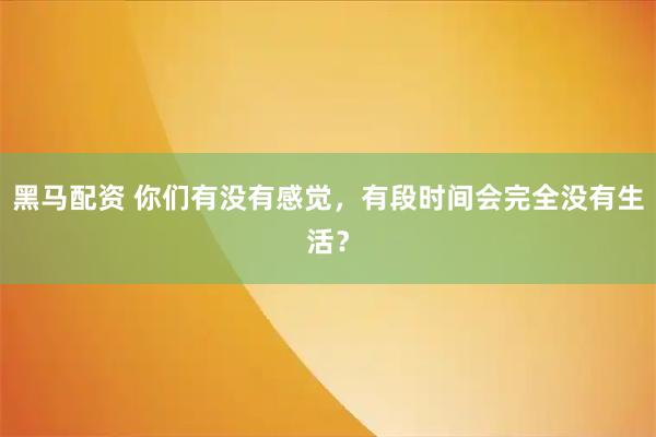 黑马配资 你们有没有感觉，有段时间会完全没有生活？