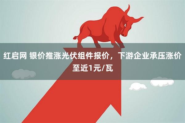红启网 银价推涨光伏组件报价，下游企业承压涨价至近1元/瓦