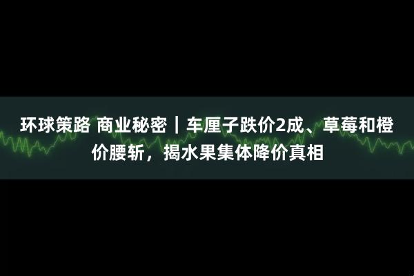 环球策路 商业秘密｜车厘子跌价2成、草莓和橙价腰斩，揭水果集体降价真相