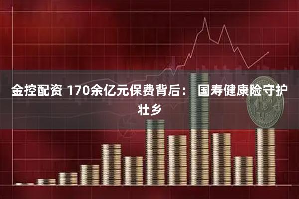 金控配资 170余亿元保费背后： 国寿健康险守护壮乡