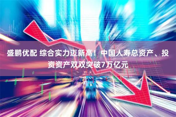 盛鹏优配 综合实力迈新高！中国人寿总资产、投资资产双双突破7万亿元