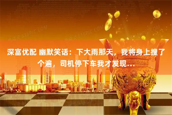 深富优配 幽默笑话：下大雨那天，我将身上搜了个遍，司机停下车我才发现…