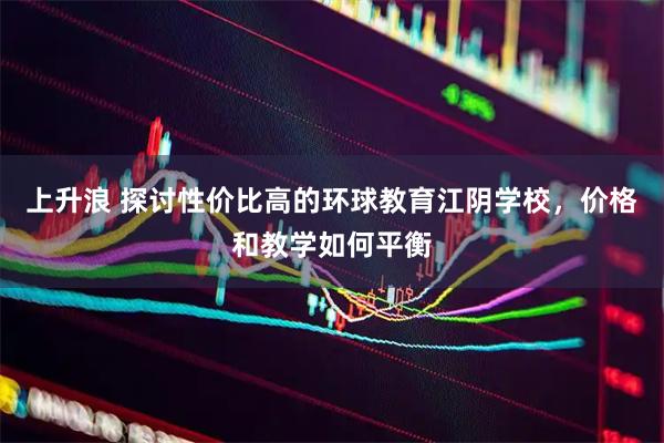 上升浪 探讨性价比高的环球教育江阴学校，价格和教学如何平衡