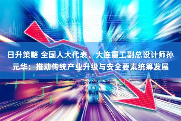 日升策略 全国人大代表、大连重工副总设计师孙元华：推动传统产业升级与安全要素统筹发展