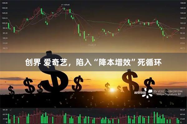 创界 爱奇艺,陷入“降本增效”死循环