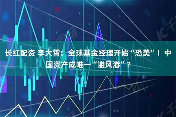 长红配资 李大霄：全球基金经理开始“恐美”！中国资产成唯一“避风港”？