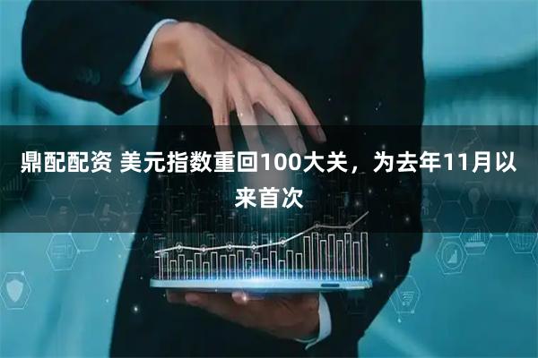 鼎配配资 美元指数重回100大关，为去年11月以来首次