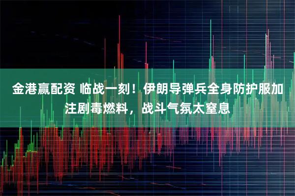 金港赢配资 临战一刻！伊朗导弹兵全身防护服加注剧毒燃料，战斗气氛太窒息