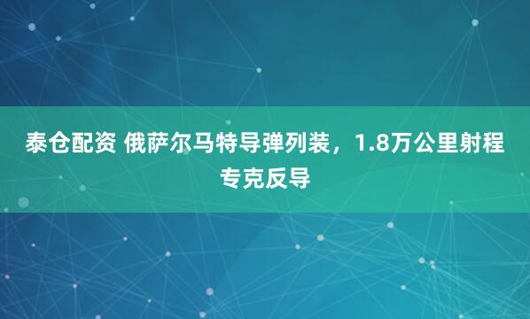 泰仓配资 俄萨尔马特导弹列装，1.8万公里射程专克反导