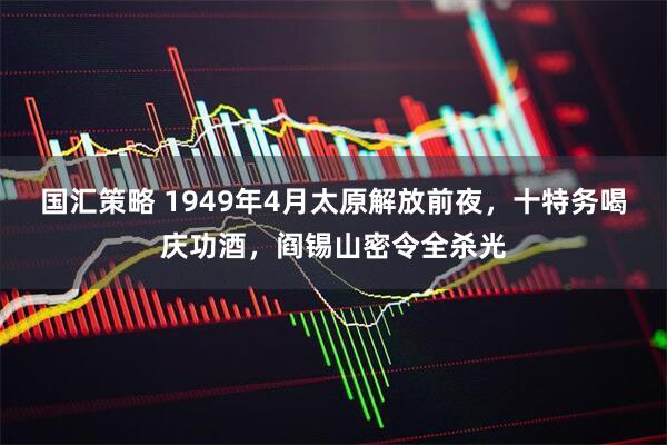 国汇策略 1949年4月太原解放前夜，十特务喝庆功酒，阎锡山密令全杀光