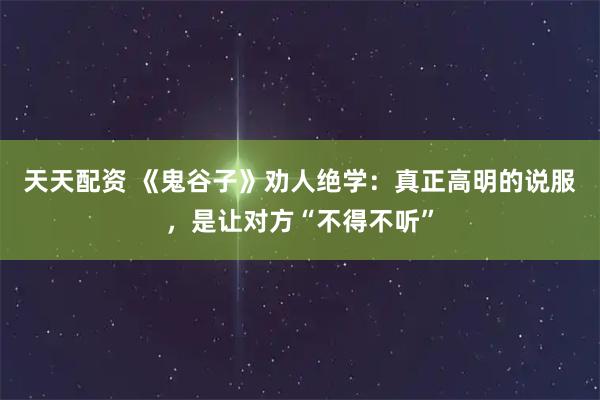 天天配资 《鬼谷子》劝人绝学：真正高明的说服，是让对方“不得不听”