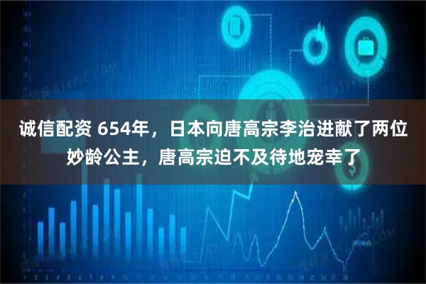 诚信配资 654年，日本向唐高宗李治进献了两位妙龄公主，唐高宗迫不及待地宠幸了