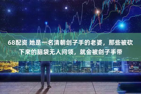 68配资 她是一名清朝刽子手的老婆，那些被砍下来的脑袋无人问领，就会被刽子手带