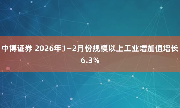 中博证券 2026年1—2月份规模以上工业增加值增长6.3%