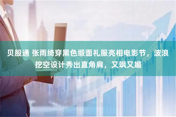 贝股通 张雨绮穿黑色缎面礼服亮相电影节，波浪挖空设计秀出直角肩，又飒又媚