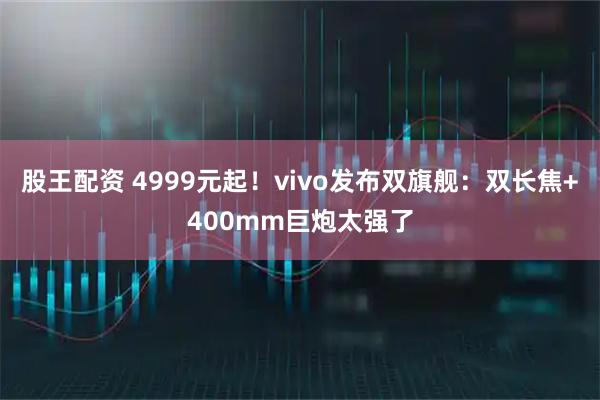 股王配资 4999元起！vivo发布双旗舰：双长焦+400mm巨炮太强了