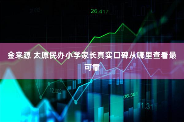 金来源 太原民办小学家长真实口碑从哪里查看最可靠