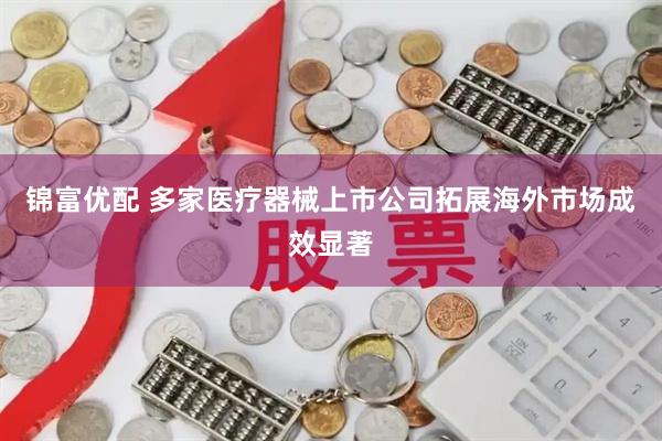 锦富优配 多家医疗器械上市公司拓展海外市场成效显著