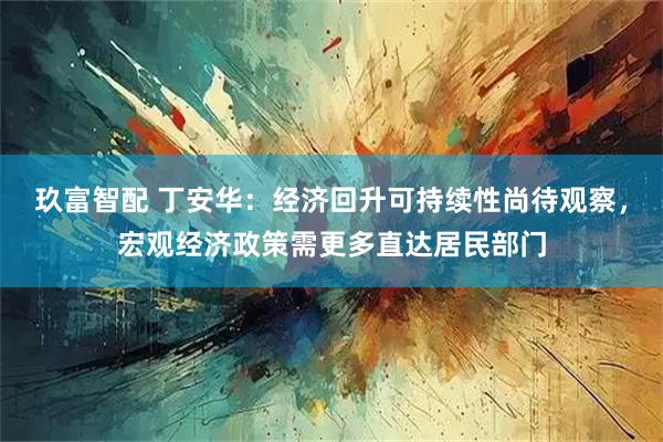 玖富智配 丁安华：经济回升可持续性尚待观察，宏观经济政策需更多直达居民部门