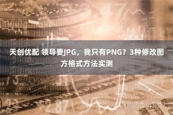 天创优配 领导要JPG，我只有PNG？3种修改图方格式方法实测