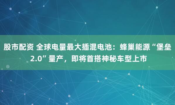 股市配资 全球电量最大插混电池：蜂巢能源“堡垒 2.0”量产，即将首搭神秘车型上市