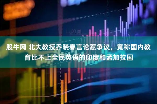 股牛网 北大教授乔晓春言论惹争议，竟称国内教育比不上全民英语的印度和孟加拉国