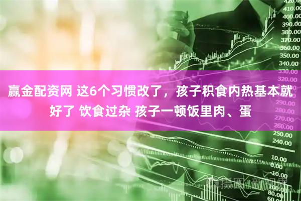赢金配资网 这6个习惯改了，孩子积食内热基本就好了 饮食过杂 孩子一顿饭里肉、蛋