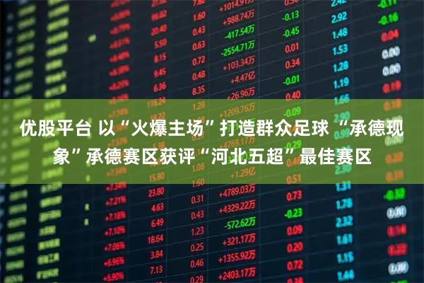 优股平台 以“火爆主场”打造群众足球 “承德现象”承德赛区获评“河北五超”最佳赛区