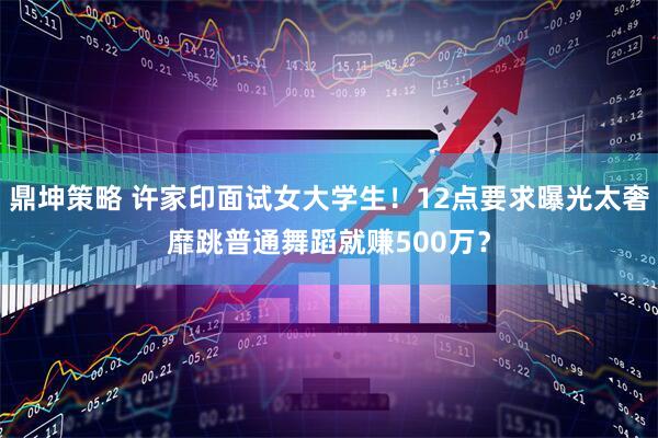 鼎坤策略 许家印面试女大学生！12点要求曝光太奢靡跳普通舞蹈就赚500万？