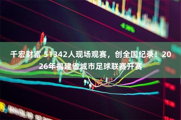 千宏财富 51342人现场观赛，创全国纪录！2026年福建省城市足球联赛开赛