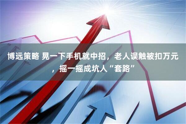 博远策略 晃一下手机就中招，老人误触被扣万元，摇一摇成坑人“套路”
