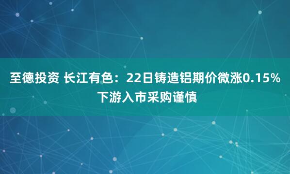 至德投资 长江有色：22日铸造铝期价微涨0.15% 下游入市采购谨慎