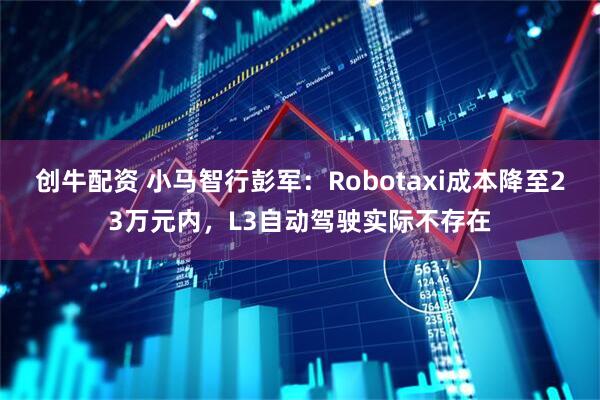 创牛配资 小马智行彭军：Robotaxi成本降至23万元内，L3自动驾驶实际不存在