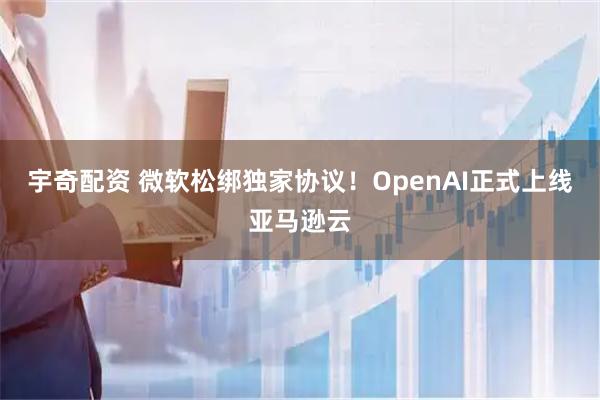 宇奇配资 微软松绑独家协议！OpenAI正式上线亚马逊云