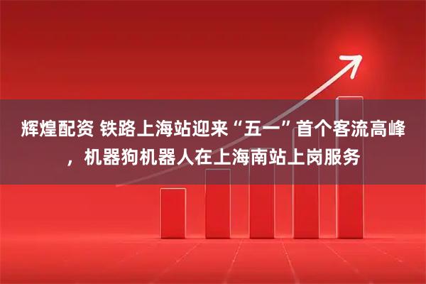 辉煌配资 铁路上海站迎来“五一”首个客流高峰，机器狗机器人在上海南站上岗服务