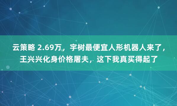 云策略 2.69万,宇树最便宜人形机器人来了,王兴兴化身价格屠夫,这下我真买得起了