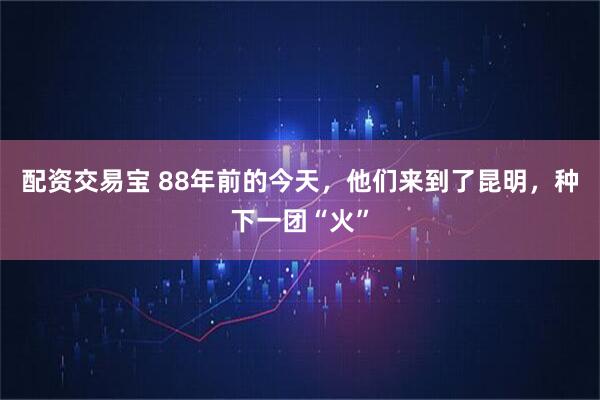 配资交易宝 88年前的今天,他们来到了昆明,种下一团“火”
