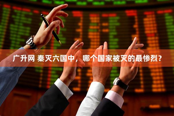 广升网 秦灭六国中，哪个国家被灭的最惨烈？