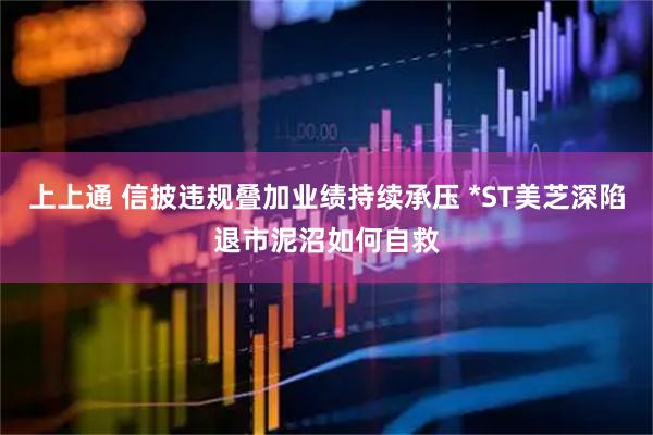 上上通 信披违规叠加业绩持续承压 *ST美芝深陷退市泥沼如何自救