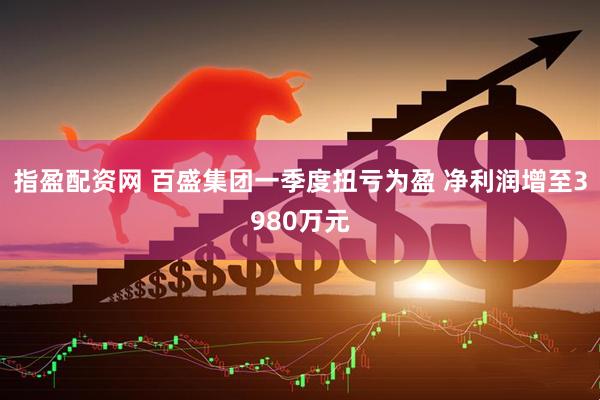 指盈配资网 百盛集团一季度扭亏为盈 净利润增至3980万元