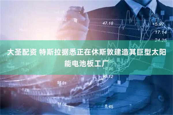 大圣配资 特斯拉据悉正在休斯敦建造其巨型太阳能电池板工厂