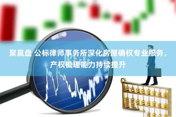 聚赢盘 公标律师事务所深化房屋确权专业服务，产权梳理能力持续提升