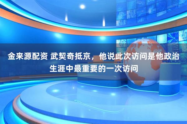 金来源配资 武契奇抵京，他说此次访问是他政治生涯中最重要的一次访问