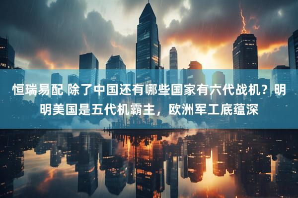 恒瑞易配 除了中国还有哪些国家有六代战机？明明美国是五代机霸主，欧洲军工底蕴深