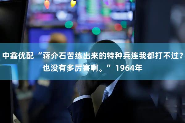 中鑫优配 “蒋介石苦练出来的特种兵连我都打不过?也没有多厉害啊。” 1964年